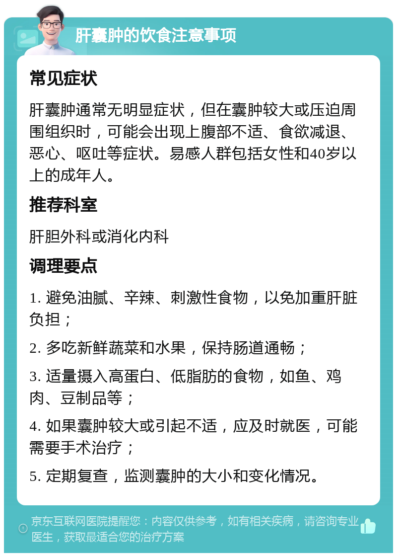 肝囊肿的饮食注意事项 常见症状 肝囊肿通常无明显症状，但在囊肿较大或压迫周围组织时，可能会出现上腹部不适、食欲减退、恶心、呕吐等症状。易感人群包括女性和40岁以上的成年人。 推荐科室 肝胆外科或消化内科 调理要点 1. 避免油腻、辛辣、刺激性食物，以免加重肝脏负担； 2. 多吃新鲜蔬菜和水果，保持肠道通畅； 3. 适量摄入高蛋白、低脂肪的食物，如鱼、鸡肉、豆制品等； 4. 如果囊肿较大或引起不适，应及时就医，可能需要手术治疗； 5. 定期复查，监测囊肿的大小和变化情况。