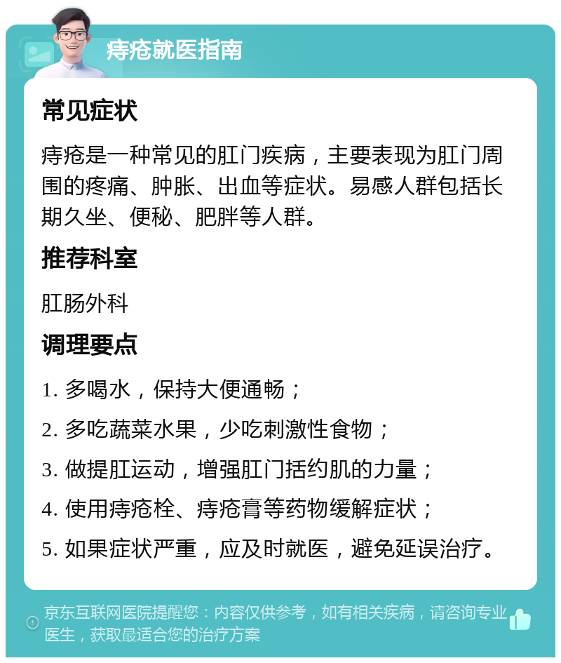 痔疮就医指南 常见症状 痔疮是一种常见的肛门疾病，主要表现为肛门周围的疼痛、肿胀、出血等症状。易感人群包括长期久坐、便秘、肥胖等人群。 推荐科室 肛肠外科 调理要点 1. 多喝水，保持大便通畅； 2. 多吃蔬菜水果，少吃刺激性食物； 3. 做提肛运动，增强肛门括约肌的力量； 4. 使用痔疮栓、痔疮膏等药物缓解症状； 5. 如果症状严重，应及时就医，避免延误治疗。