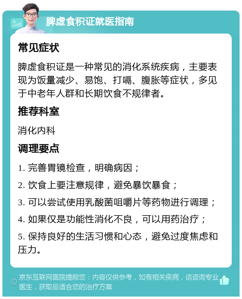 脾虚食积证就医指南 常见症状 脾虚食积证是一种常见的消化系统疾病，主要表现为饭量减少、易饱、打嗝、腹胀等症状，多见于中老年人群和长期饮食不规律者。 推荐科室 消化内科 调理要点 1. 完善胃镜检查，明确病因； 2. 饮食上要注意规律，避免暴饮暴食； 3. 可以尝试使用乳酸菌咀嚼片等药物进行调理； 4. 如果仅是功能性消化不良，可以用药治疗； 5. 保持良好的生活习惯和心态，避免过度焦虑和压力。