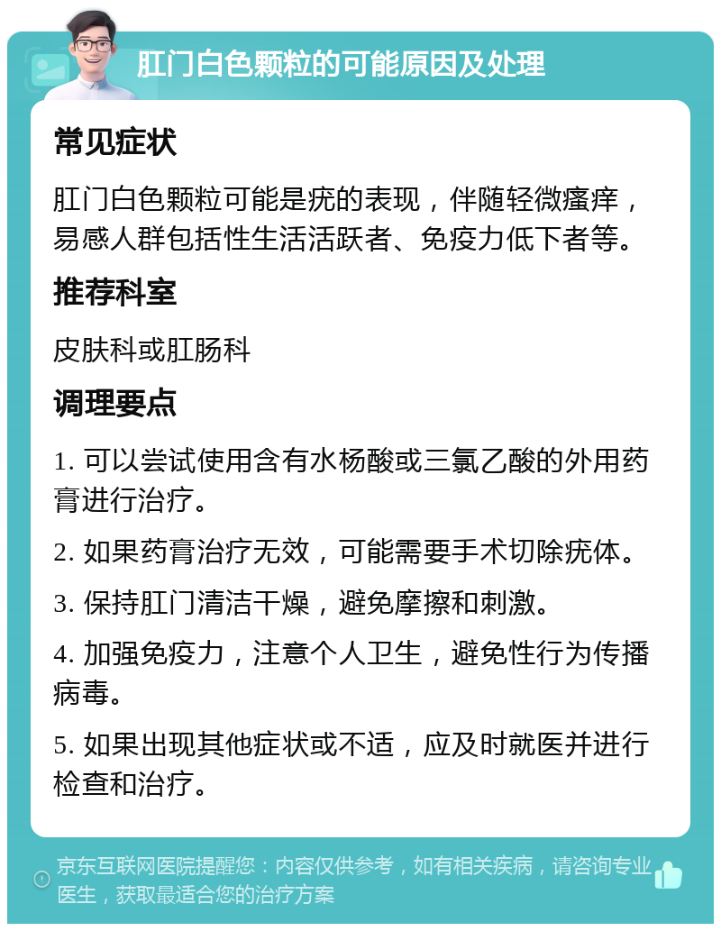 肛门白色颗粒的可能原因及处理 常见症状 肛门白色颗粒可能是疣的表现，伴随轻微瘙痒，易感人群包括性生活活跃者、免疫力低下者等。 推荐科室 皮肤科或肛肠科 调理要点 1. 可以尝试使用含有水杨酸或三氯乙酸的外用药膏进行治疗。 2. 如果药膏治疗无效，可能需要手术切除疣体。 3. 保持肛门清洁干燥，避免摩擦和刺激。 4. 加强免疫力，注意个人卫生，避免性行为传播病毒。 5. 如果出现其他症状或不适，应及时就医并进行检查和治疗。