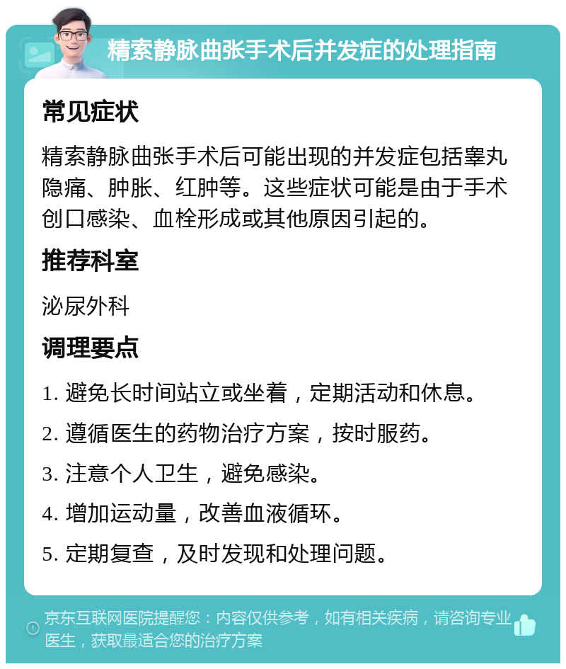 精索静脉曲张手术后并发症的处理指南 常见症状 精索静脉曲张手术后可能出现的并发症包括睾丸隐痛、肿胀、红肿等。这些症状可能是由于手术创口感染、血栓形成或其他原因引起的。 推荐科室 泌尿外科 调理要点 1. 避免长时间站立或坐着，定期活动和休息。 2. 遵循医生的药物治疗方案，按时服药。 3. 注意个人卫生，避免感染。 4. 增加运动量，改善血液循环。 5. 定期复查，及时发现和处理问题。