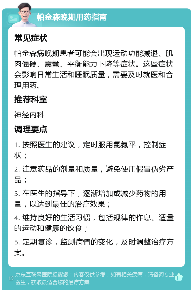 帕金森晚期用药指南 常见症状 帕金森病晚期患者可能会出现运动功能减退、肌肉僵硬、震颤、平衡能力下降等症状。这些症状会影响日常生活和睡眠质量，需要及时就医和合理用药。 推荐科室 神经内科 调理要点 1. 按照医生的建议，定时服用氯氮平，控制症状； 2. 注意药品的剂量和质量，避免使用假冒伪劣产品； 3. 在医生的指导下，逐渐增加或减少药物的用量，以达到最佳的治疗效果； 4. 维持良好的生活习惯，包括规律的作息、适量的运动和健康的饮食； 5. 定期复诊，监测病情的变化，及时调整治疗方案。