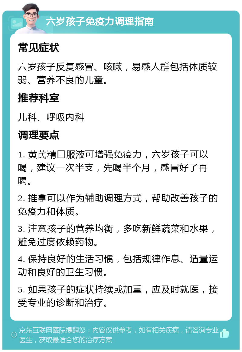 六岁孩子免疫力调理指南 常见症状 六岁孩子反复感冒、咳嗽，易感人群包括体质较弱、营养不良的儿童。 推荐科室 儿科、呼吸内科 调理要点 1. 黄芪精口服液可增强免疫力，六岁孩子可以喝，建议一次半支，先喝半个月，感冒好了再喝。 2. 推拿可以作为辅助调理方式，帮助改善孩子的免疫力和体质。 3. 注意孩子的营养均衡，多吃新鲜蔬菜和水果，避免过度依赖药物。 4. 保持良好的生活习惯，包括规律作息、适量运动和良好的卫生习惯。 5. 如果孩子的症状持续或加重，应及时就医，接受专业的诊断和治疗。