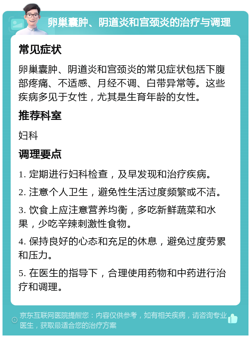 卵巢囊肿、阴道炎和宫颈炎的治疗与调理 常见症状 卵巢囊肿、阴道炎和宫颈炎的常见症状包括下腹部疼痛、不适感、月经不调、白带异常等。这些疾病多见于女性，尤其是生育年龄的女性。 推荐科室 妇科 调理要点 1. 定期进行妇科检查，及早发现和治疗疾病。 2. 注意个人卫生，避免性生活过度频繁或不洁。 3. 饮食上应注意营养均衡，多吃新鲜蔬菜和水果，少吃辛辣刺激性食物。 4. 保持良好的心态和充足的休息，避免过度劳累和压力。 5. 在医生的指导下，合理使用药物和中药进行治疗和调理。