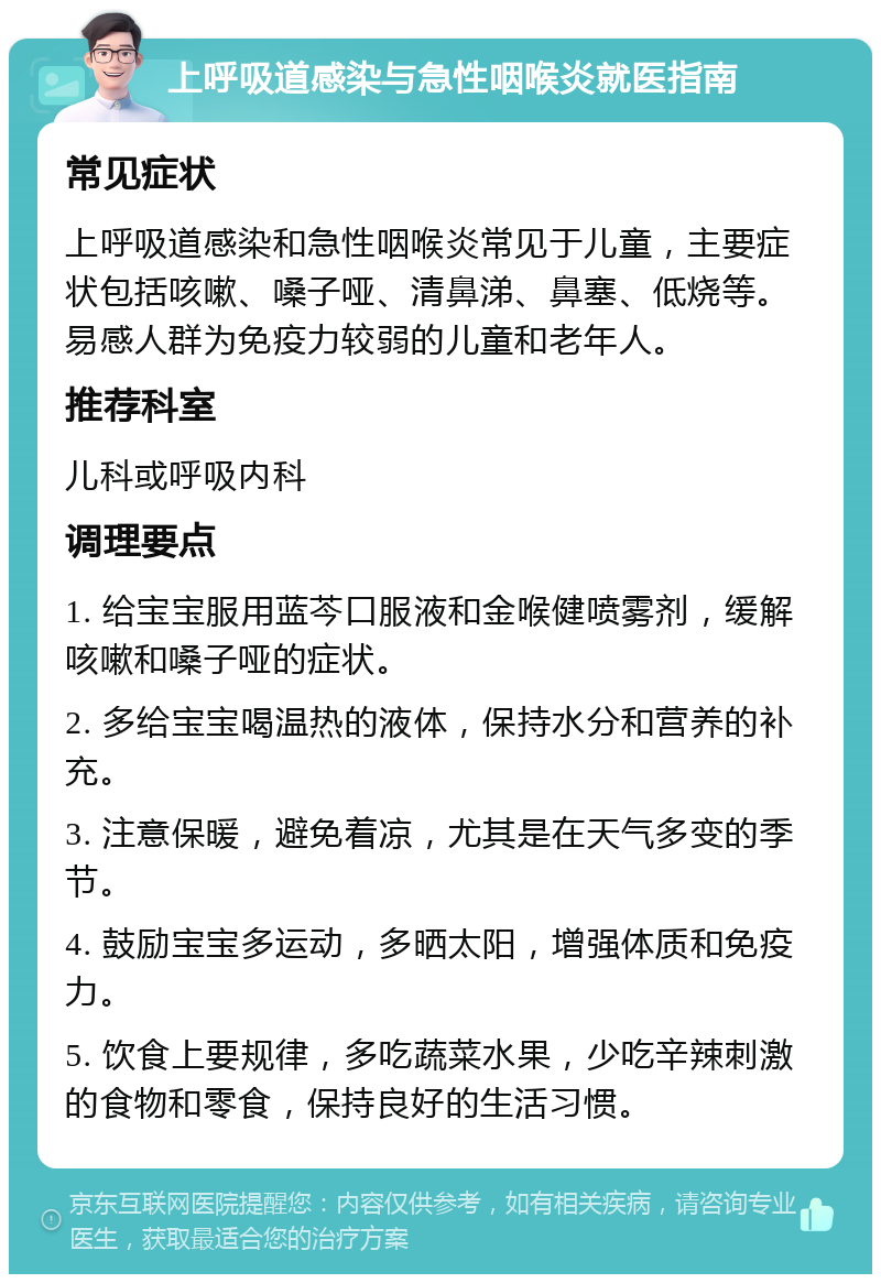 上呼吸道感染与急性咽喉炎就医指南 常见症状 上呼吸道感染和急性咽喉炎常见于儿童，主要症状包括咳嗽、嗓子哑、清鼻涕、鼻塞、低烧等。易感人群为免疫力较弱的儿童和老年人。 推荐科室 儿科或呼吸内科 调理要点 1. 给宝宝服用蓝芩口服液和金喉健喷雾剂，缓解咳嗽和嗓子哑的症状。 2. 多给宝宝喝温热的液体，保持水分和营养的补充。 3. 注意保暖，避免着凉，尤其是在天气多变的季节。 4. 鼓励宝宝多运动，多晒太阳，增强体质和免疫力。 5. 饮食上要规律，多吃蔬菜水果，少吃辛辣刺激的食物和零食，保持良好的生活习惯。