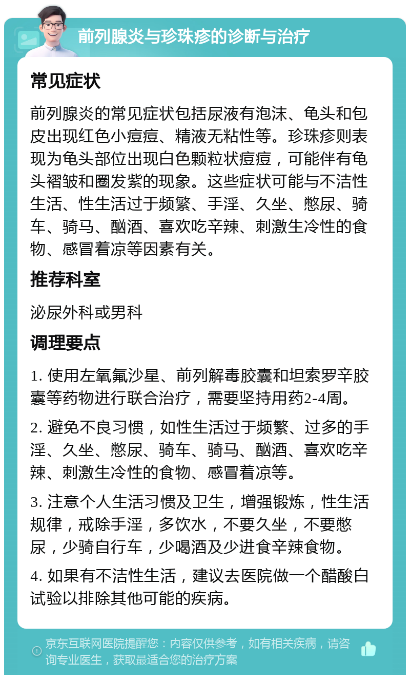 前列腺炎与珍珠疹的诊断与治疗 常见症状 前列腺炎的常见症状包括尿液有泡沫、龟头和包皮出现红色小痘痘、精液无粘性等。珍珠疹则表现为龟头部位出现白色颗粒状痘痘，可能伴有龟头褶皱和圈发紫的现象。这些症状可能与不洁性生活、性生活过于频繁、手淫、久坐、憋尿、骑车、骑马、酗酒、喜欢吃辛辣、刺激生冷性的食物、感冒着凉等因素有关。 推荐科室 泌尿外科或男科 调理要点 1. 使用左氧氟沙星、前列解毒胶囊和坦索罗辛胶囊等药物进行联合治疗，需要坚持用药2-4周。 2. 避免不良习惯，如性生活过于频繁、过多的手淫、久坐、憋尿、骑车、骑马、酗酒、喜欢吃辛辣、刺激生冷性的食物、感冒着凉等。 3. 注意个人生活习惯及卫生，增强锻炼，性生活规律，戒除手淫，多饮水，不要久坐，不要憋尿，少骑自行车，少喝酒及少进食辛辣食物。 4. 如果有不洁性生活，建议去医院做一个醋酸白试验以排除其他可能的疾病。