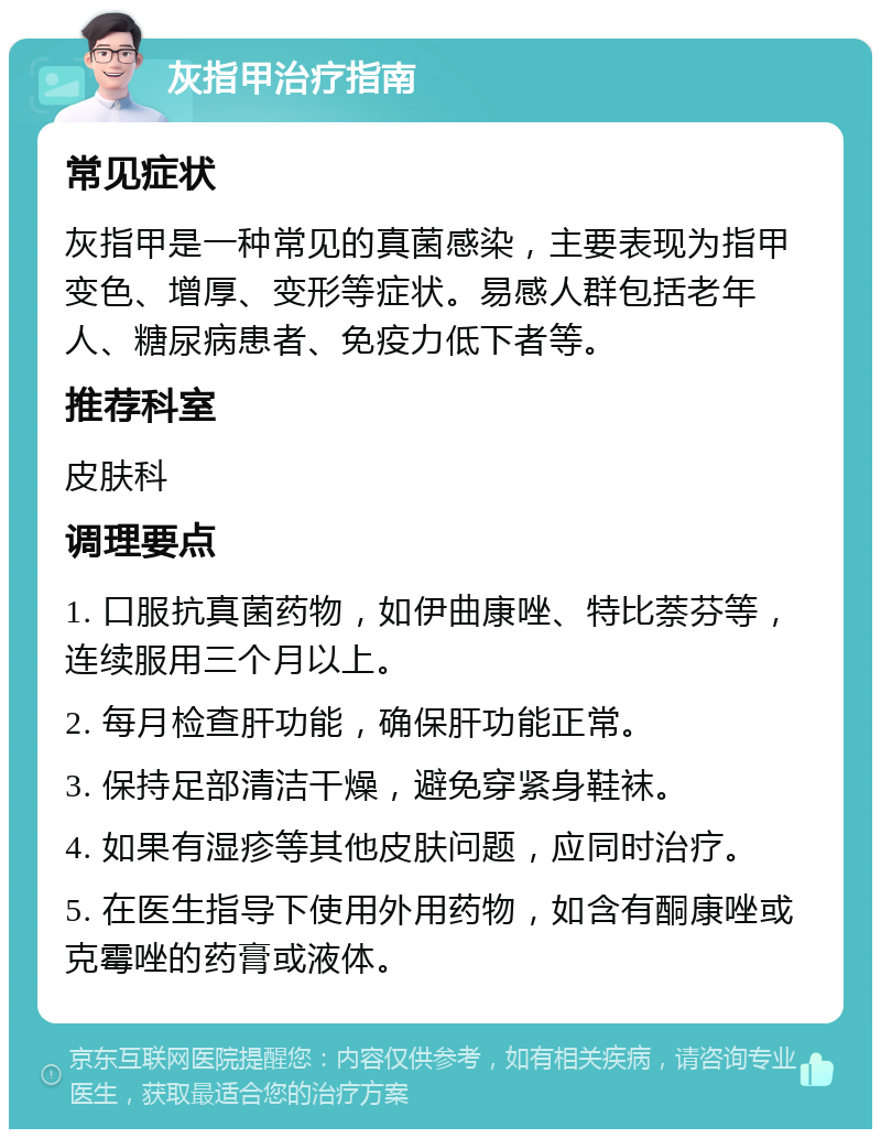 灰指甲治疗指南 常见症状 灰指甲是一种常见的真菌感染，主要表现为指甲变色、增厚、变形等症状。易感人群包括老年人、糖尿病患者、免疫力低下者等。 推荐科室 皮肤科 调理要点 1. 口服抗真菌药物，如伊曲康唑、特比萘芬等，连续服用三个月以上。 2. 每月检查肝功能，确保肝功能正常。 3. 保持足部清洁干燥，避免穿紧身鞋袜。 4. 如果有湿疹等其他皮肤问题，应同时治疗。 5. 在医生指导下使用外用药物，如含有酮康唑或克霉唑的药膏或液体。