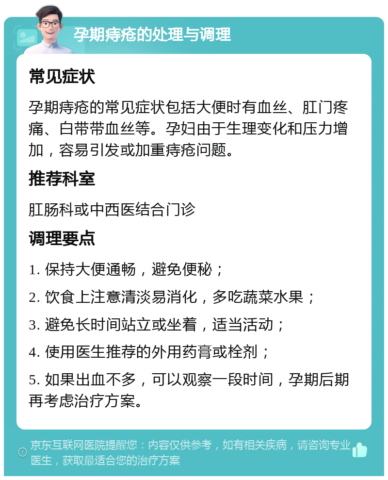 孕期痔疮的处理与调理 常见症状 孕期痔疮的常见症状包括大便时有血丝、肛门疼痛、白带带血丝等。孕妇由于生理变化和压力增加，容易引发或加重痔疮问题。 推荐科室 肛肠科或中西医结合门诊 调理要点 1. 保持大便通畅，避免便秘； 2. 饮食上注意清淡易消化，多吃蔬菜水果； 3. 避免长时间站立或坐着，适当活动； 4. 使用医生推荐的外用药膏或栓剂； 5. 如果出血不多，可以观察一段时间，孕期后期再考虑治疗方案。