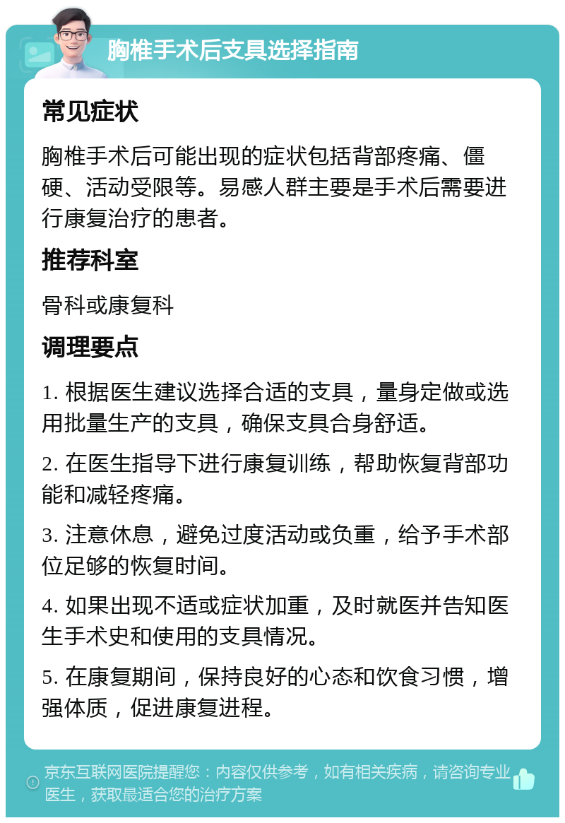 胸椎手术后支具选择指南 常见症状 胸椎手术后可能出现的症状包括背部疼痛、僵硬、活动受限等。易感人群主要是手术后需要进行康复治疗的患者。 推荐科室 骨科或康复科 调理要点 1. 根据医生建议选择合适的支具，量身定做或选用批量生产的支具，确保支具合身舒适。 2. 在医生指导下进行康复训练，帮助恢复背部功能和减轻疼痛。 3. 注意休息，避免过度活动或负重，给予手术部位足够的恢复时间。 4. 如果出现不适或症状加重，及时就医并告知医生手术史和使用的支具情况。 5. 在康复期间，保持良好的心态和饮食习惯，增强体质，促进康复进程。