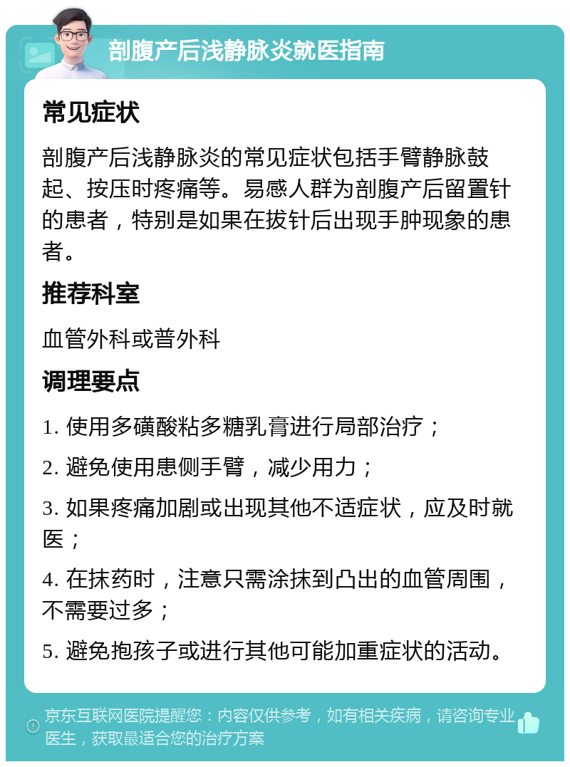 剖腹产后浅静脉炎就医指南 常见症状 剖腹产后浅静脉炎的常见症状包括手臂静脉鼓起、按压时疼痛等。易感人群为剖腹产后留置针的患者，特别是如果在拔针后出现手肿现象的患者。 推荐科室 血管外科或普外科 调理要点 1. 使用多磺酸粘多糖乳膏进行局部治疗； 2. 避免使用患侧手臂，减少用力； 3. 如果疼痛加剧或出现其他不适症状，应及时就医； 4. 在抹药时，注意只需涂抹到凸出的血管周围，不需要过多； 5. 避免抱孩子或进行其他可能加重症状的活动。