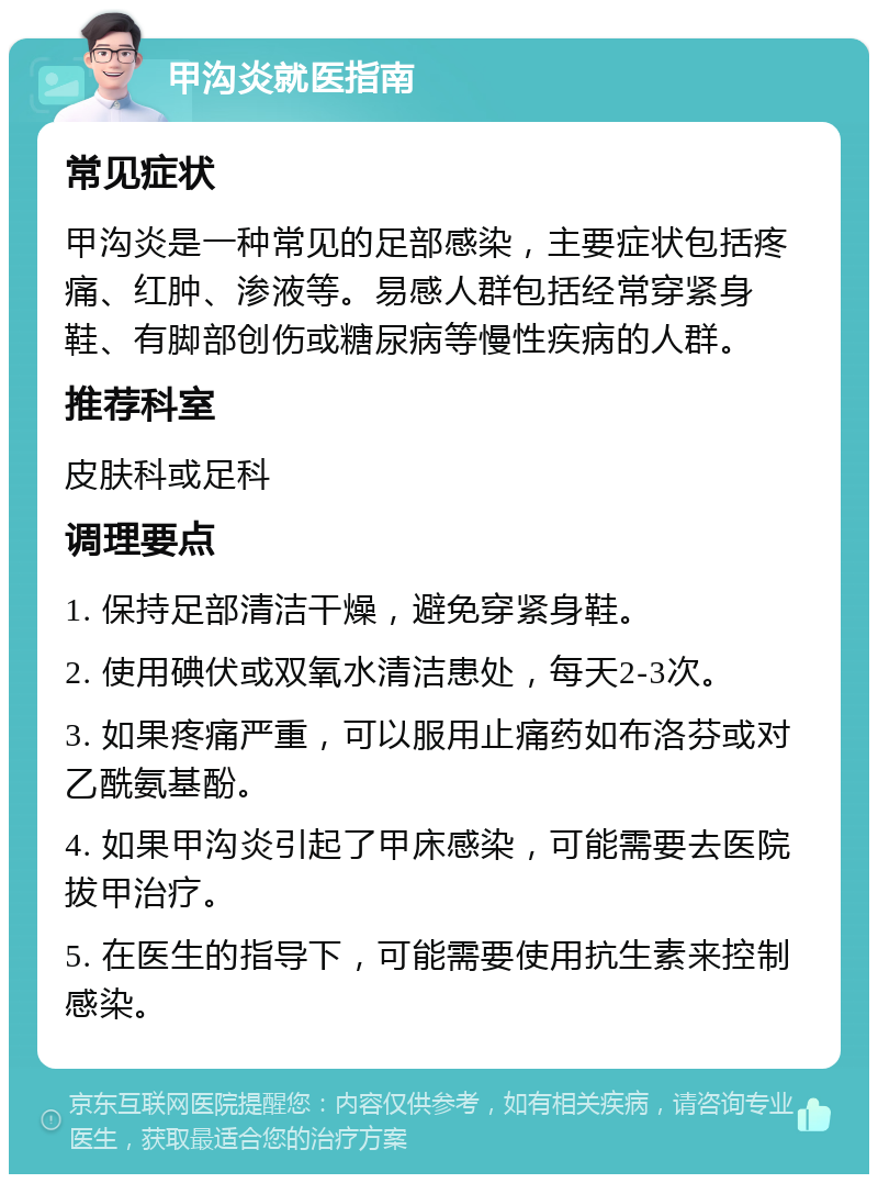 甲沟炎就医指南 常见症状 甲沟炎是一种常见的足部感染，主要症状包括疼痛、红肿、渗液等。易感人群包括经常穿紧身鞋、有脚部创伤或糖尿病等慢性疾病的人群。 推荐科室 皮肤科或足科 调理要点 1. 保持足部清洁干燥，避免穿紧身鞋。 2. 使用碘伏或双氧水清洁患处，每天2-3次。 3. 如果疼痛严重，可以服用止痛药如布洛芬或对乙酰氨基酚。 4. 如果甲沟炎引起了甲床感染，可能需要去医院拔甲治疗。 5. 在医生的指导下，可能需要使用抗生素来控制感染。