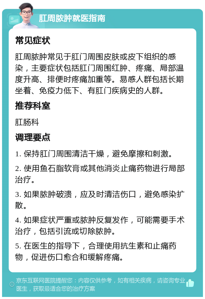 肛周脓肿就医指南 常见症状 肛周脓肿常见于肛门周围皮肤或皮下组织的感染，主要症状包括肛门周围红肿、疼痛、局部温度升高、排便时疼痛加重等。易感人群包括长期坐着、免疫力低下、有肛门疾病史的人群。 推荐科室 肛肠科 调理要点 1. 保持肛门周围清洁干燥，避免摩擦和刺激。 2. 使用鱼石脂软膏或其他消炎止痛药物进行局部治疗。 3. 如果脓肿破溃，应及时清洁伤口，避免感染扩散。 4. 如果症状严重或脓肿反复发作，可能需要手术治疗，包括引流或切除脓肿。 5. 在医生的指导下，合理使用抗生素和止痛药物，促进伤口愈合和缓解疼痛。