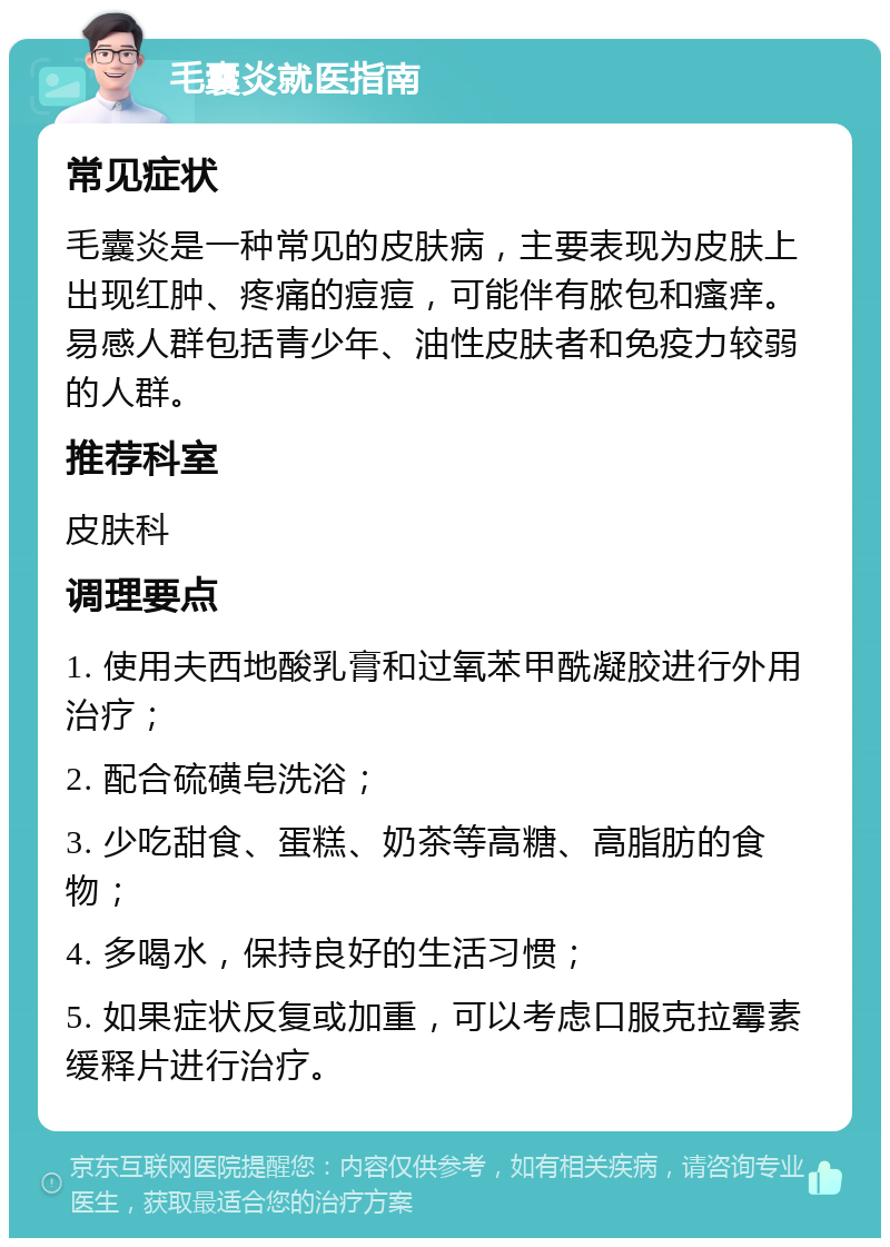 毛囊炎就医指南 常见症状 毛囊炎是一种常见的皮肤病，主要表现为皮肤上出现红肿、疼痛的痘痘，可能伴有脓包和瘙痒。易感人群包括青少年、油性皮肤者和免疫力较弱的人群。 推荐科室 皮肤科 调理要点 1. 使用夫西地酸乳膏和过氧苯甲酰凝胶进行外用治疗； 2. 配合硫磺皂洗浴； 3. 少吃甜食、蛋糕、奶茶等高糖、高脂肪的食物； 4. 多喝水，保持良好的生活习惯； 5. 如果症状反复或加重，可以考虑口服克拉霉素缓释片进行治疗。