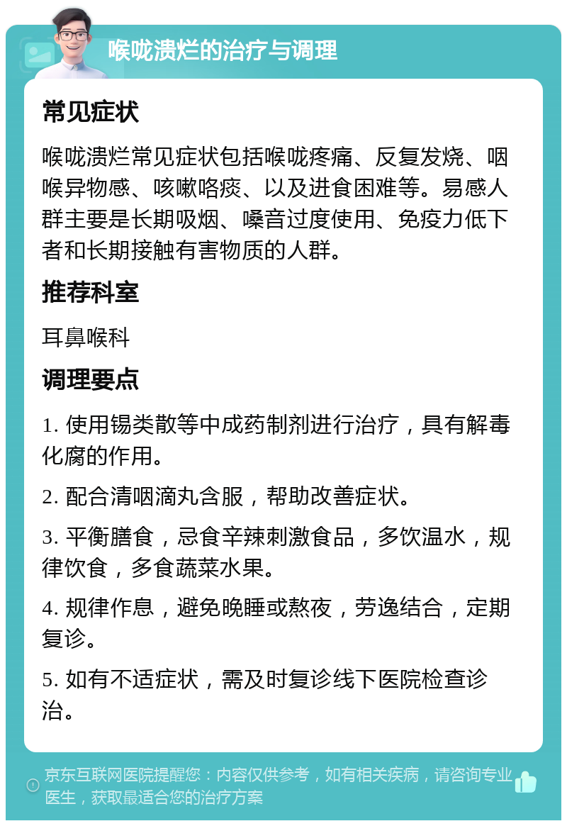 喉咙溃烂的治疗与调理 常见症状 喉咙溃烂常见症状包括喉咙疼痛、反复发烧、咽喉异物感、咳嗽咯痰、以及进食困难等。易感人群主要是长期吸烟、嗓音过度使用、免疫力低下者和长期接触有害物质的人群。 推荐科室 耳鼻喉科 调理要点 1. 使用锡类散等中成药制剂进行治疗，具有解毒化腐的作用。 2. 配合清咽滴丸含服，帮助改善症状。 3. 平衡膳食，忌食辛辣刺激食品，多饮温水，规律饮食，多食蔬菜水果。 4. 规律作息，避免晚睡或熬夜，劳逸结合，定期复诊。 5. 如有不适症状，需及时复诊线下医院检查诊治。