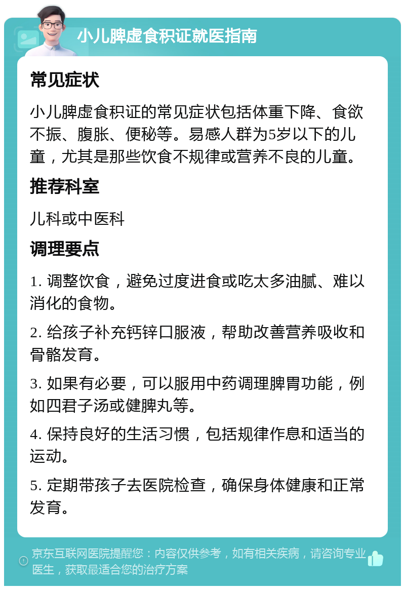 小儿脾虚食积证就医指南 常见症状 小儿脾虚食积证的常见症状包括体重下降、食欲不振、腹胀、便秘等。易感人群为5岁以下的儿童，尤其是那些饮食不规律或营养不良的儿童。 推荐科室 儿科或中医科 调理要点 1. 调整饮食，避免过度进食或吃太多油腻、难以消化的食物。 2. 给孩子补充钙锌口服液，帮助改善营养吸收和骨骼发育。 3. 如果有必要，可以服用中药调理脾胃功能，例如四君子汤或健脾丸等。 4. 保持良好的生活习惯，包括规律作息和适当的运动。 5. 定期带孩子去医院检查，确保身体健康和正常发育。