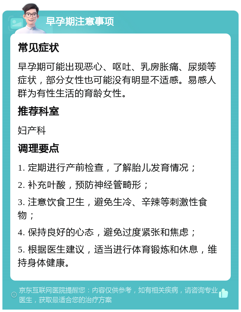 早孕期注意事项 常见症状 早孕期可能出现恶心、呕吐、乳房胀痛、尿频等症状，部分女性也可能没有明显不适感。易感人群为有性生活的育龄女性。 推荐科室 妇产科 调理要点 1. 定期进行产前检查，了解胎儿发育情况； 2. 补充叶酸，预防神经管畸形； 3. 注意饮食卫生，避免生冷、辛辣等刺激性食物； 4. 保持良好的心态，避免过度紧张和焦虑； 5. 根据医生建议，适当进行体育锻炼和休息，维持身体健康。