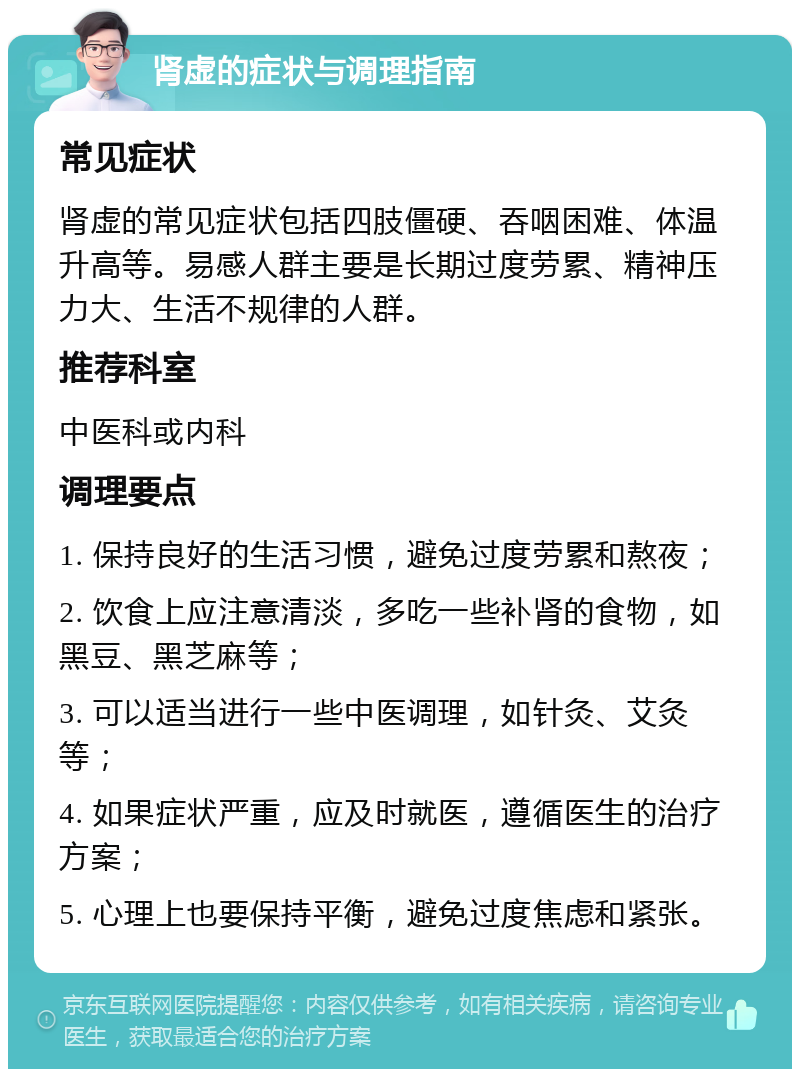 肾虚的症状与调理指南 常见症状 肾虚的常见症状包括四肢僵硬、吞咽困难、体温升高等。易感人群主要是长期过度劳累、精神压力大、生活不规律的人群。 推荐科室 中医科或内科 调理要点 1. 保持良好的生活习惯，避免过度劳累和熬夜； 2. 饮食上应注意清淡，多吃一些补肾的食物，如黑豆、黑芝麻等； 3. 可以适当进行一些中医调理，如针灸、艾灸等； 4. 如果症状严重，应及时就医，遵循医生的治疗方案； 5. 心理上也要保持平衡，避免过度焦虑和紧张。