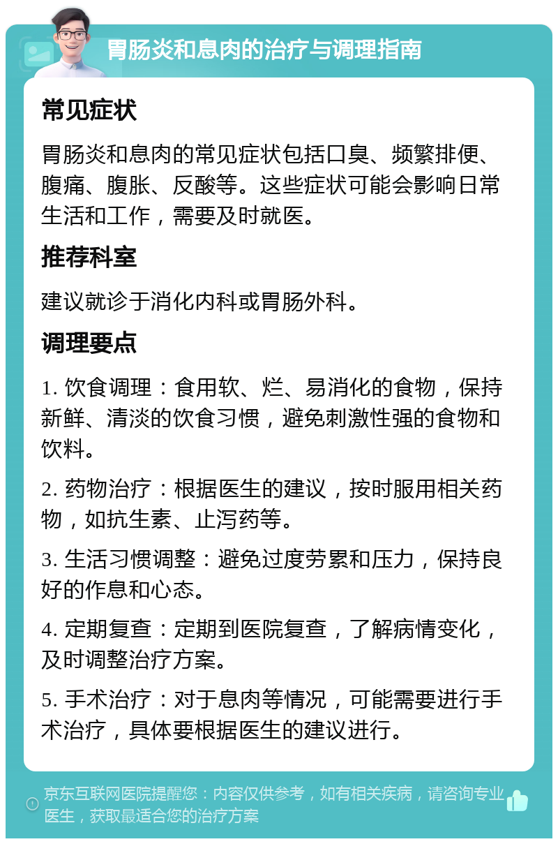 胃肠炎和息肉的治疗与调理指南 常见症状 胃肠炎和息肉的常见症状包括口臭、频繁排便、腹痛、腹胀、反酸等。这些症状可能会影响日常生活和工作，需要及时就医。 推荐科室 建议就诊于消化内科或胃肠外科。 调理要点 1. 饮食调理：食用软、烂、易消化的食物，保持新鲜、清淡的饮食习惯，避免刺激性强的食物和饮料。 2. 药物治疗：根据医生的建议，按时服用相关药物，如抗生素、止泻药等。 3. 生活习惯调整：避免过度劳累和压力，保持良好的作息和心态。 4. 定期复查：定期到医院复查，了解病情变化，及时调整治疗方案。 5. 手术治疗：对于息肉等情况，可能需要进行手术治疗，具体要根据医生的建议进行。