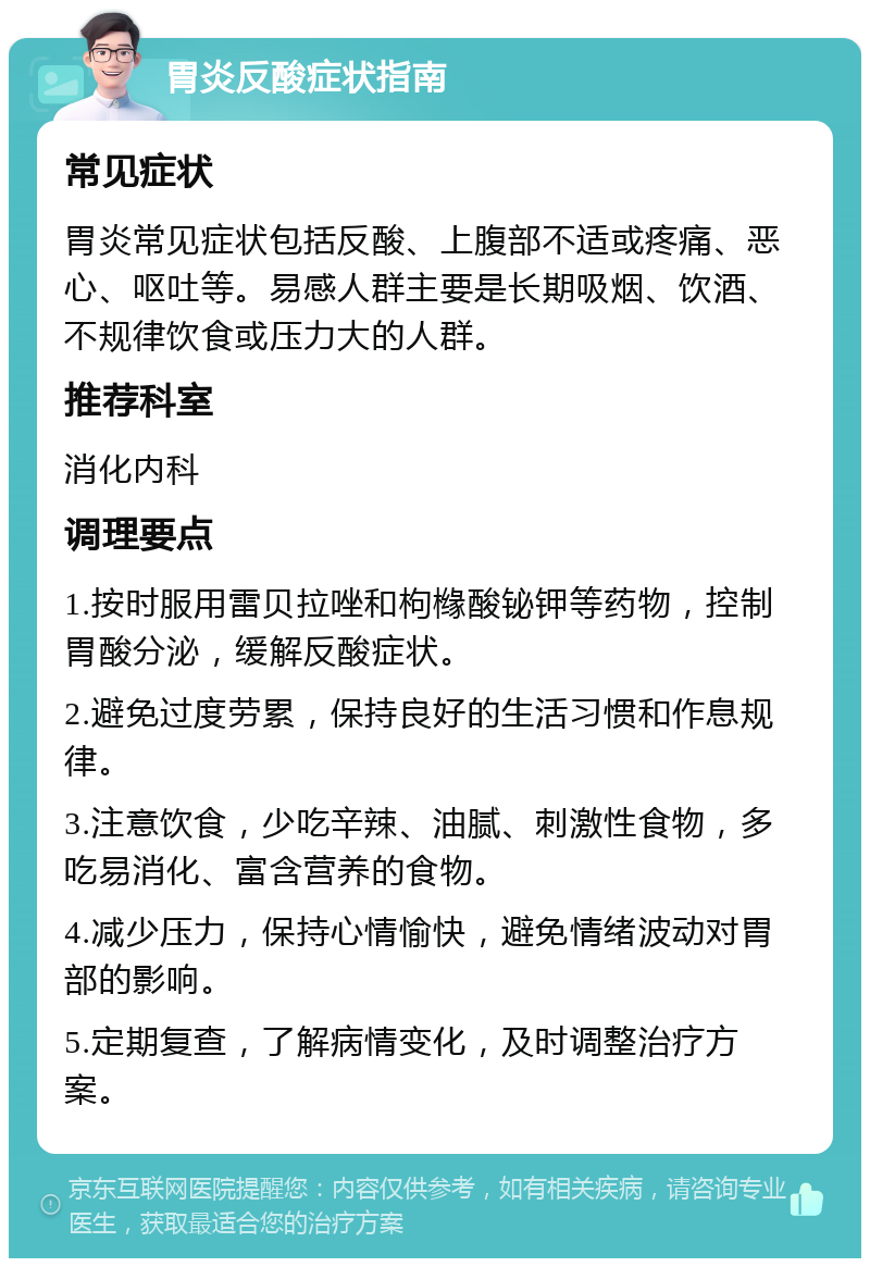 胃炎反酸症状指南 常见症状 胃炎常见症状包括反酸、上腹部不适或疼痛、恶心、呕吐等。易感人群主要是长期吸烟、饮酒、不规律饮食或压力大的人群。 推荐科室 消化内科 调理要点 1.按时服用雷贝拉唑和枸橼酸铋钾等药物，控制胃酸分泌，缓解反酸症状。 2.避免过度劳累，保持良好的生活习惯和作息规律。 3.注意饮食，少吃辛辣、油腻、刺激性食物，多吃易消化、富含营养的食物。 4.减少压力，保持心情愉快，避免情绪波动对胃部的影响。 5.定期复查，了解病情变化，及时调整治疗方案。