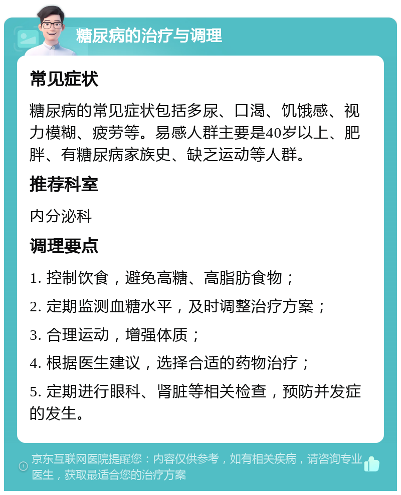 糖尿病的治疗与调理 常见症状 糖尿病的常见症状包括多尿、口渴、饥饿感、视力模糊、疲劳等。易感人群主要是40岁以上、肥胖、有糖尿病家族史、缺乏运动等人群。 推荐科室 内分泌科 调理要点 1. 控制饮食，避免高糖、高脂肪食物； 2. 定期监测血糖水平，及时调整治疗方案； 3. 合理运动，增强体质； 4. 根据医生建议，选择合适的药物治疗； 5. 定期进行眼科、肾脏等相关检查，预防并发症的发生。