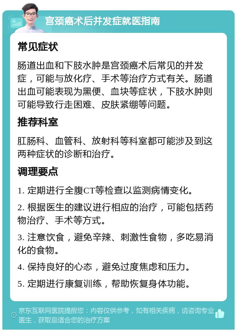 宫颈癌术后并发症就医指南 常见症状 肠道出血和下肢水肿是宫颈癌术后常见的并发症，可能与放化疗、手术等治疗方式有关。肠道出血可能表现为黑便、血块等症状，下肢水肿则可能导致行走困难、皮肤紧绷等问题。 推荐科室 肛肠科、血管科、放射科等科室都可能涉及到这两种症状的诊断和治疗。 调理要点 1. 定期进行全腹CT等检查以监测病情变化。 2. 根据医生的建议进行相应的治疗，可能包括药物治疗、手术等方式。 3. 注意饮食，避免辛辣、刺激性食物，多吃易消化的食物。 4. 保持良好的心态，避免过度焦虑和压力。 5. 定期进行康复训练，帮助恢复身体功能。