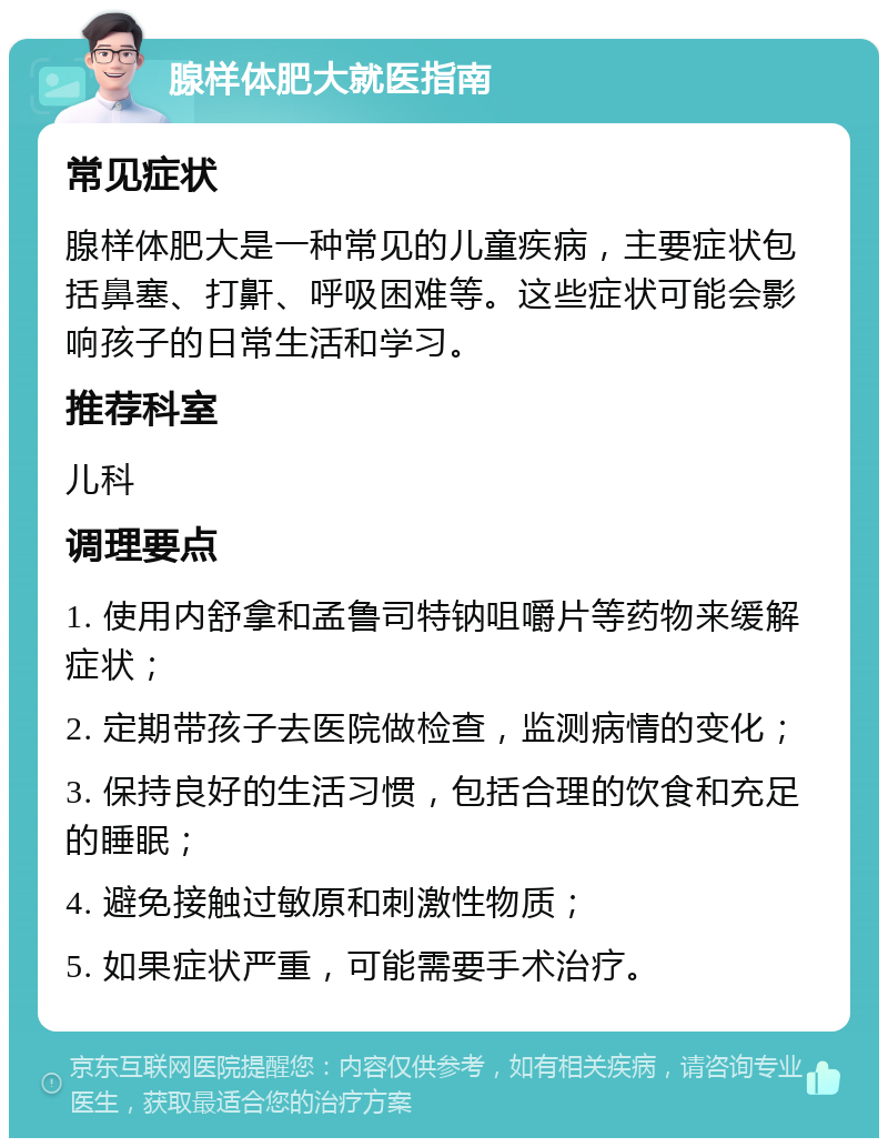 腺样体肥大就医指南 常见症状 腺样体肥大是一种常见的儿童疾病，主要症状包括鼻塞、打鼾、呼吸困难等。这些症状可能会影响孩子的日常生活和学习。 推荐科室 儿科 调理要点 1. 使用内舒拿和孟鲁司特钠咀嚼片等药物来缓解症状； 2. 定期带孩子去医院做检查，监测病情的变化； 3. 保持良好的生活习惯，包括合理的饮食和充足的睡眠； 4. 避免接触过敏原和刺激性物质； 5. 如果症状严重，可能需要手术治疗。