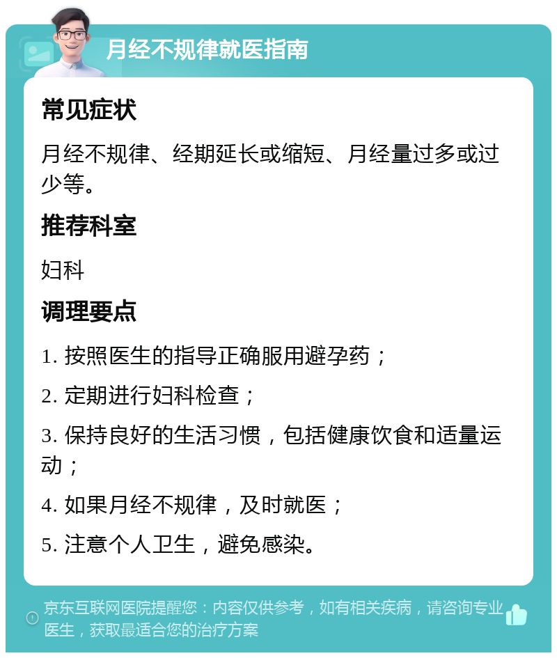 月经不规律就医指南 常见症状 月经不规律、经期延长或缩短、月经量过多或过少等。 推荐科室 妇科 调理要点 1. 按照医生的指导正确服用避孕药； 2. 定期进行妇科检查； 3. 保持良好的生活习惯，包括健康饮食和适量运动； 4. 如果月经不规律，及时就医； 5. 注意个人卫生，避免感染。