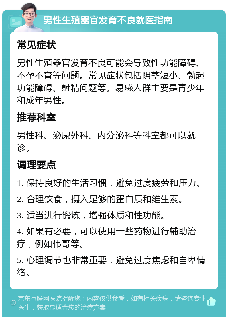 男性生殖器官发育不良就医指南 常见症状 男性生殖器官发育不良可能会导致性功能障碍、不孕不育等问题。常见症状包括阴茎短小、勃起功能障碍、射精问题等。易感人群主要是青少年和成年男性。 推荐科室 男性科、泌尿外科、内分泌科等科室都可以就诊。 调理要点 1. 保持良好的生活习惯，避免过度疲劳和压力。 2. 合理饮食，摄入足够的蛋白质和维生素。 3. 适当进行锻炼，增强体质和性功能。 4. 如果有必要，可以使用一些药物进行辅助治疗，例如伟哥等。 5. 心理调节也非常重要，避免过度焦虑和自卑情绪。