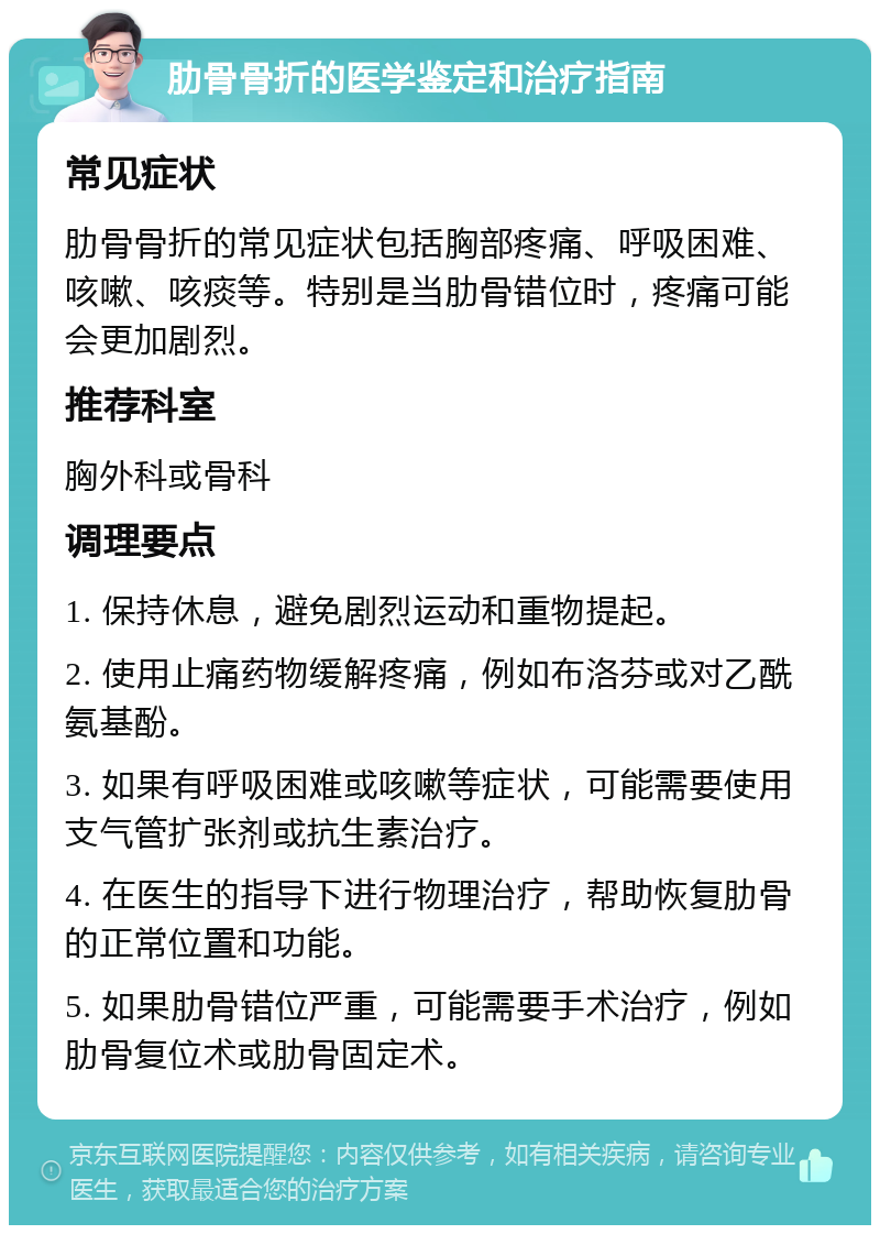 肋骨骨折的医学鉴定和治疗指南 常见症状 肋骨骨折的常见症状包括胸部疼痛、呼吸困难、咳嗽、咳痰等。特别是当肋骨错位时，疼痛可能会更加剧烈。 推荐科室 胸外科或骨科 调理要点 1. 保持休息，避免剧烈运动和重物提起。 2. 使用止痛药物缓解疼痛，例如布洛芬或对乙酰氨基酚。 3. 如果有呼吸困难或咳嗽等症状，可能需要使用支气管扩张剂或抗生素治疗。 4. 在医生的指导下进行物理治疗，帮助恢复肋骨的正常位置和功能。 5. 如果肋骨错位严重，可能需要手术治疗，例如肋骨复位术或肋骨固定术。