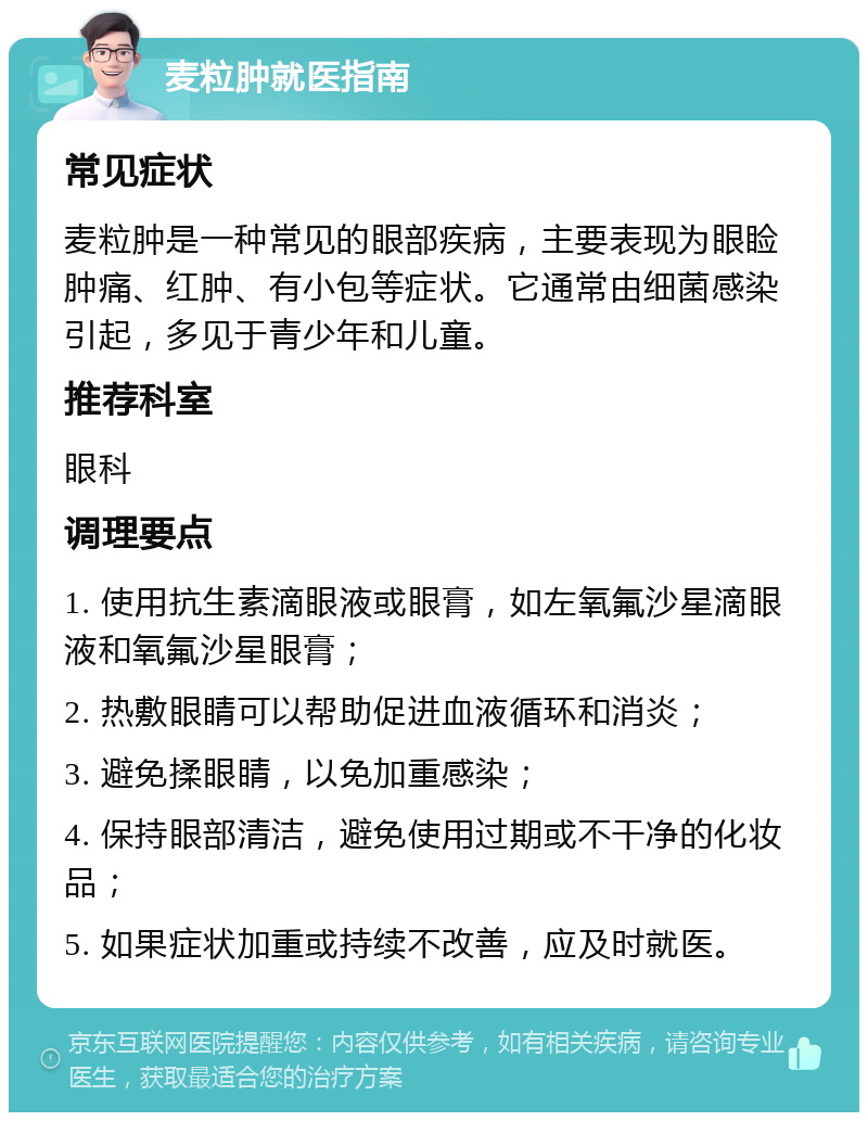 麦粒肿就医指南 常见症状 麦粒肿是一种常见的眼部疾病，主要表现为眼睑肿痛、红肿、有小包等症状。它通常由细菌感染引起，多见于青少年和儿童。 推荐科室 眼科 调理要点 1. 使用抗生素滴眼液或眼膏，如左氧氟沙星滴眼液和氧氟沙星眼膏； 2. 热敷眼睛可以帮助促进血液循环和消炎； 3. 避免揉眼睛，以免加重感染； 4. 保持眼部清洁，避免使用过期或不干净的化妆品； 5. 如果症状加重或持续不改善，应及时就医。