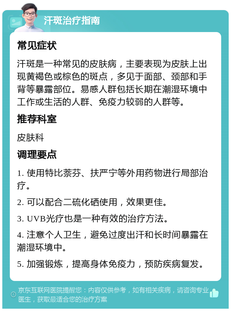 汗斑治疗指南 常见症状 汗斑是一种常见的皮肤病，主要表现为皮肤上出现黄褐色或棕色的斑点，多见于面部、颈部和手背等暴露部位。易感人群包括长期在潮湿环境中工作或生活的人群、免疫力较弱的人群等。 推荐科室 皮肤科 调理要点 1. 使用特比萘芬、扶严宁等外用药物进行局部治疗。 2. 可以配合二硫化硒使用，效果更佳。 3. UVB光疗也是一种有效的治疗方法。 4. 注意个人卫生，避免过度出汗和长时间暴露在潮湿环境中。 5. 加强锻炼，提高身体免疫力，预防疾病复发。