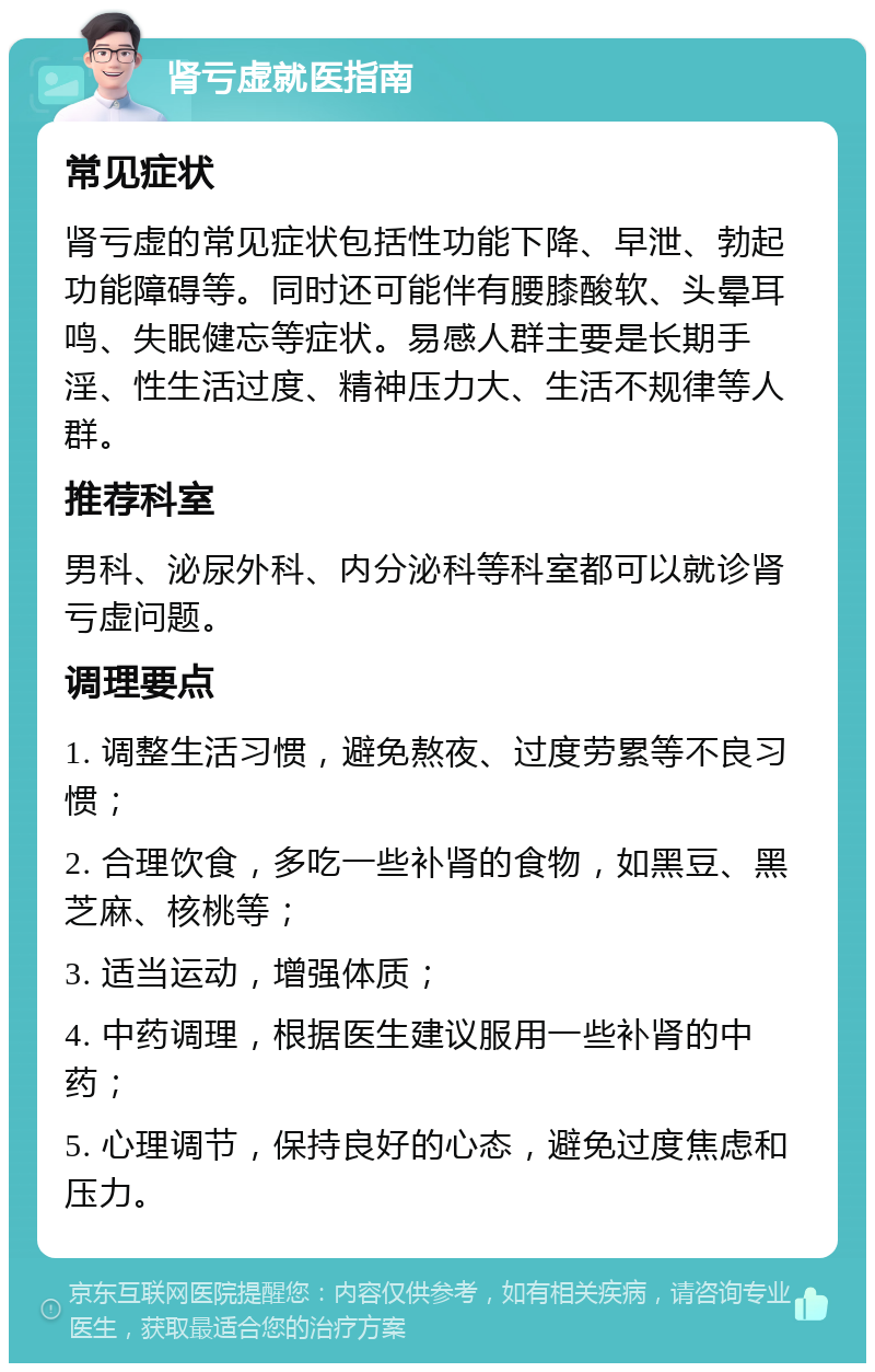 肾亏虚就医指南 常见症状 肾亏虚的常见症状包括性功能下降、早泄、勃起功能障碍等。同时还可能伴有腰膝酸软、头晕耳鸣、失眠健忘等症状。易感人群主要是长期手淫、性生活过度、精神压力大、生活不规律等人群。 推荐科室 男科、泌尿外科、内分泌科等科室都可以就诊肾亏虚问题。 调理要点 1. 调整生活习惯，避免熬夜、过度劳累等不良习惯； 2. 合理饮食，多吃一些补肾的食物，如黑豆、黑芝麻、核桃等； 3. 适当运动，增强体质； 4. 中药调理，根据医生建议服用一些补肾的中药； 5. 心理调节，保持良好的心态，避免过度焦虑和压力。