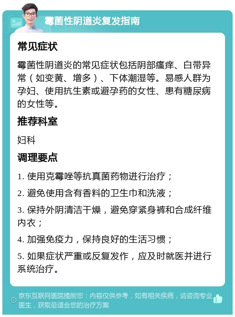 霉菌性阴道炎复发指南 常见症状 霉菌性阴道炎的常见症状包括阴部瘙痒、白带异常（如变黄、增多）、下体潮湿等。易感人群为孕妇、使用抗生素或避孕药的女性、患有糖尿病的女性等。 推荐科室 妇科 调理要点 1. 使用克霉唑等抗真菌药物进行治疗； 2. 避免使用含有香料的卫生巾和洗液； 3. 保持外阴清洁干燥，避免穿紧身裤和合成纤维内衣； 4. 加强免疫力，保持良好的生活习惯； 5. 如果症状严重或反复发作，应及时就医并进行系统治疗。