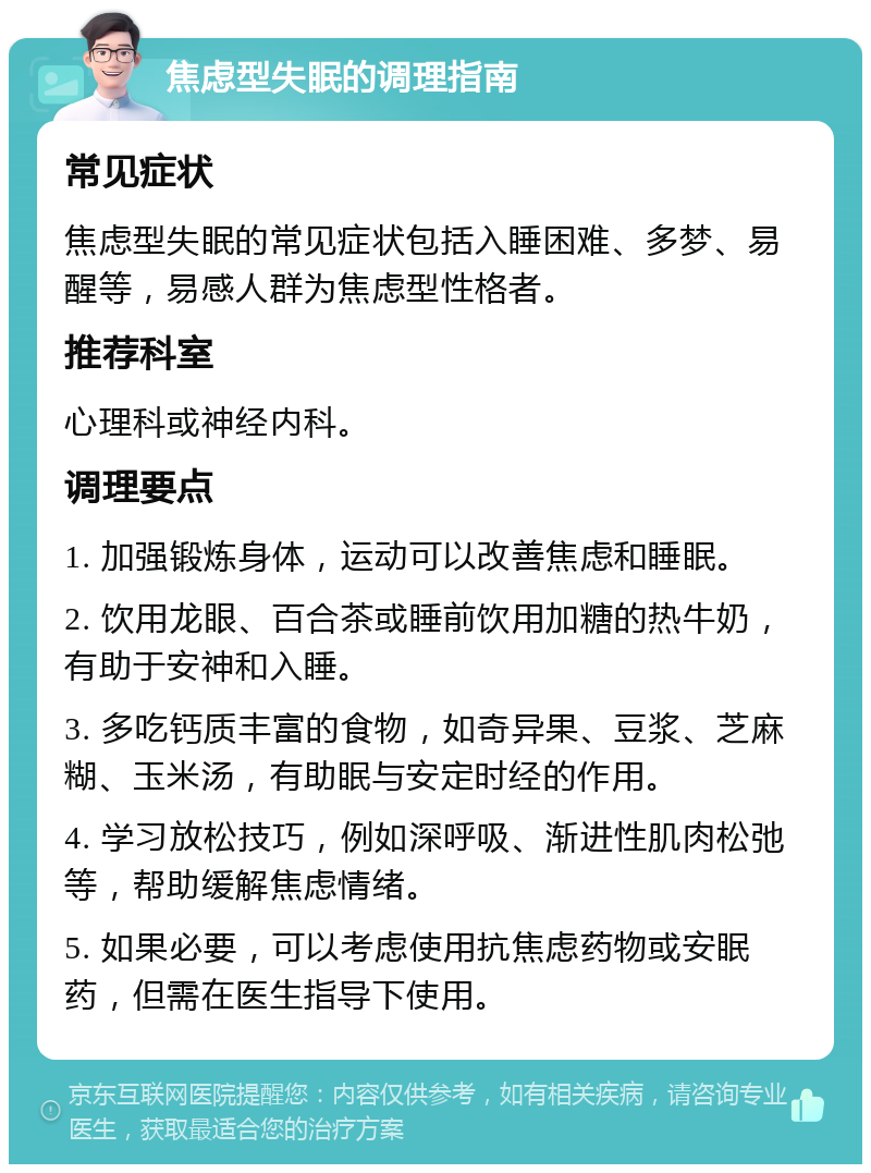 焦虑型失眠的调理指南 常见症状 焦虑型失眠的常见症状包括入睡困难、多梦、易醒等，易感人群为焦虑型性格者。 推荐科室 心理科或神经内科。 调理要点 1. 加强锻炼身体，运动可以改善焦虑和睡眠。 2. 饮用龙眼、百合茶或睡前饮用加糖的热牛奶，有助于安神和入睡。 3. 多吃钙质丰富的食物，如奇异果、豆浆、芝麻糊、玉米汤，有助眠与安定时经的作用。 4. 学习放松技巧，例如深呼吸、渐进性肌肉松弛等，帮助缓解焦虑情绪。 5. 如果必要，可以考虑使用抗焦虑药物或安眠药，但需在医生指导下使用。