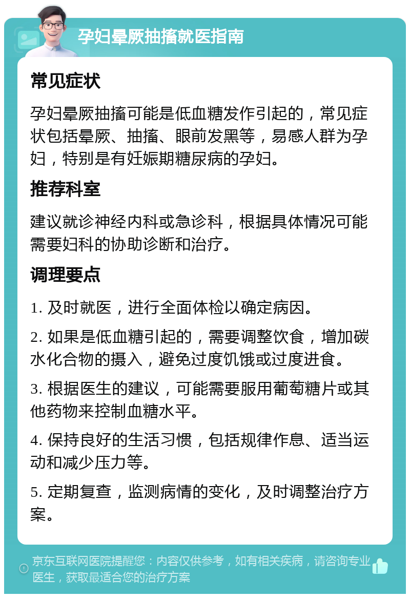 孕妇晕厥抽搐就医指南 常见症状 孕妇晕厥抽搐可能是低血糖发作引起的，常见症状包括晕厥、抽搐、眼前发黑等，易感人群为孕妇，特别是有妊娠期糖尿病的孕妇。 推荐科室 建议就诊神经内科或急诊科，根据具体情况可能需要妇科的协助诊断和治疗。 调理要点 1. 及时就医，进行全面体检以确定病因。 2. 如果是低血糖引起的，需要调整饮食，增加碳水化合物的摄入，避免过度饥饿或过度进食。 3. 根据医生的建议，可能需要服用葡萄糖片或其他药物来控制血糖水平。 4. 保持良好的生活习惯，包括规律作息、适当运动和减少压力等。 5. 定期复查，监测病情的变化，及时调整治疗方案。