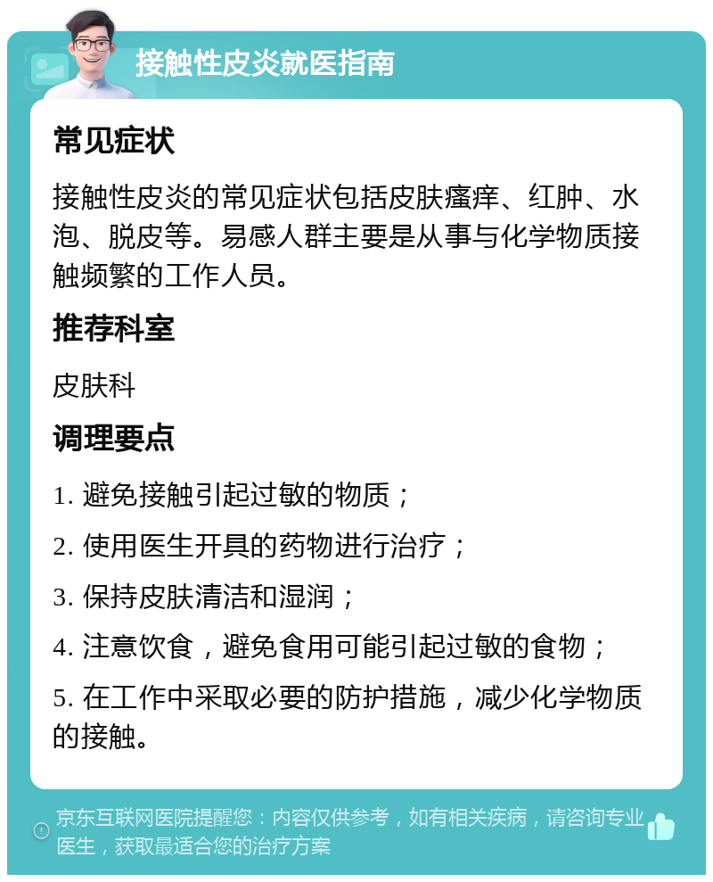 接触性皮炎就医指南 常见症状 接触性皮炎的常见症状包括皮肤瘙痒、红肿、水泡、脱皮等。易感人群主要是从事与化学物质接触频繁的工作人员。 推荐科室 皮肤科 调理要点 1. 避免接触引起过敏的物质； 2. 使用医生开具的药物进行治疗； 3. 保持皮肤清洁和湿润； 4. 注意饮食，避免食用可能引起过敏的食物； 5. 在工作中采取必要的防护措施，减少化学物质的接触。