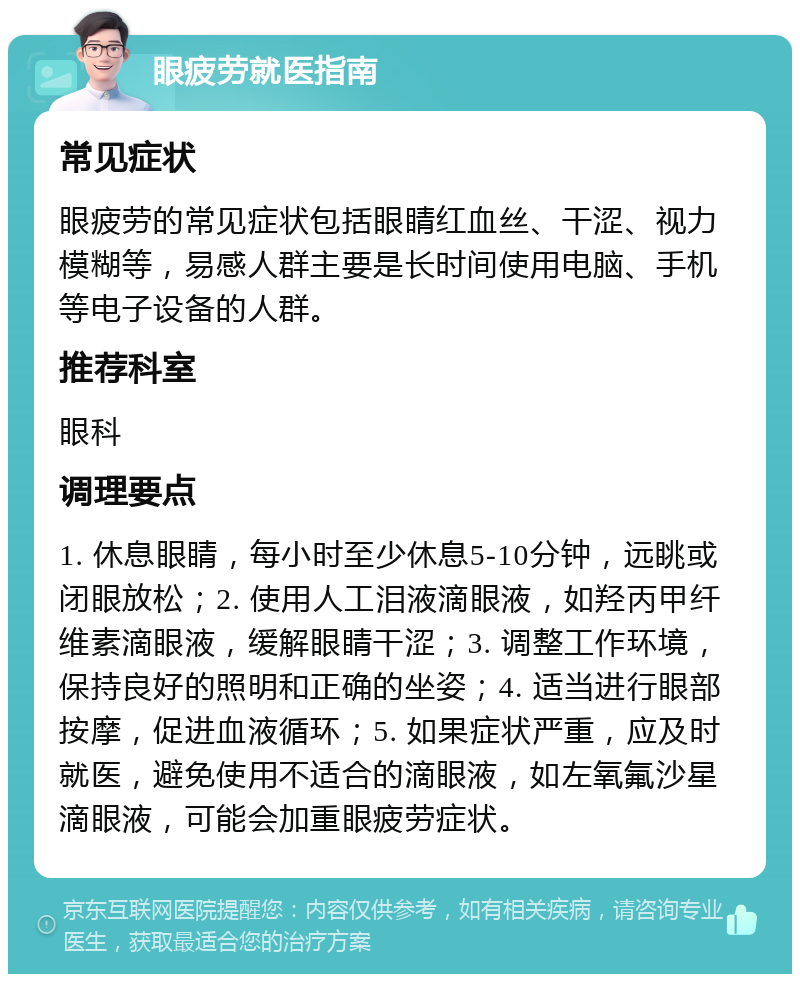 眼疲劳就医指南 常见症状 眼疲劳的常见症状包括眼睛红血丝、干涩、视力模糊等，易感人群主要是长时间使用电脑、手机等电子设备的人群。 推荐科室 眼科 调理要点 1. 休息眼睛，每小时至少休息5-10分钟，远眺或闭眼放松；2. 使用人工泪液滴眼液，如羟丙甲纤维素滴眼液，缓解眼睛干涩；3. 调整工作环境，保持良好的照明和正确的坐姿；4. 适当进行眼部按摩，促进血液循环；5. 如果症状严重，应及时就医，避免使用不适合的滴眼液，如左氧氟沙星滴眼液，可能会加重眼疲劳症状。