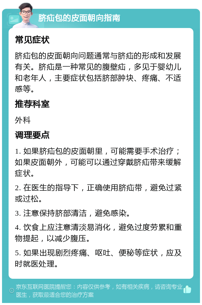 脐疝包的皮面朝向指南 常见症状 脐疝包的皮面朝向问题通常与脐疝的形成和发展有关。脐疝是一种常见的腹壁疝，多见于婴幼儿和老年人，主要症状包括脐部肿块、疼痛、不适感等。 推荐科室 外科 调理要点 1. 如果脐疝包的皮面朝里，可能需要手术治疗；如果皮面朝外，可能可以通过穿戴脐疝带来缓解症状。 2. 在医生的指导下，正确使用脐疝带，避免过紧或过松。 3. 注意保持脐部清洁，避免感染。 4. 饮食上应注意清淡易消化，避免过度劳累和重物提起，以减少腹压。 5. 如果出现剧烈疼痛、呕吐、便秘等症状，应及时就医处理。