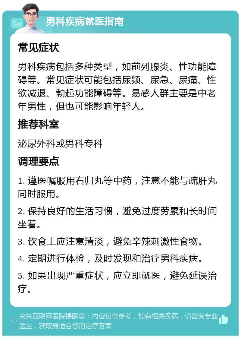 男科疾病就医指南 常见症状 男科疾病包括多种类型，如前列腺炎、性功能障碍等。常见症状可能包括尿频、尿急、尿痛、性欲减退、勃起功能障碍等。易感人群主要是中老年男性，但也可能影响年轻人。 推荐科室 泌尿外科或男科专科 调理要点 1. 遵医嘱服用右归丸等中药，注意不能与疏肝丸同时服用。 2. 保持良好的生活习惯，避免过度劳累和长时间坐着。 3. 饮食上应注意清淡，避免辛辣刺激性食物。 4. 定期进行体检，及时发现和治疗男科疾病。 5. 如果出现严重症状，应立即就医，避免延误治疗。