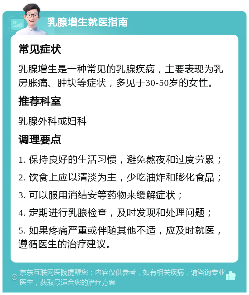 乳腺增生就医指南 常见症状 乳腺增生是一种常见的乳腺疾病，主要表现为乳房胀痛、肿块等症状，多见于30-50岁的女性。 推荐科室 乳腺外科或妇科 调理要点 1. 保持良好的生活习惯，避免熬夜和过度劳累； 2. 饮食上应以清淡为主，少吃油炸和膨化食品； 3. 可以服用消结安等药物来缓解症状； 4. 定期进行乳腺检查，及时发现和处理问题； 5. 如果疼痛严重或伴随其他不适，应及时就医，遵循医生的治疗建议。