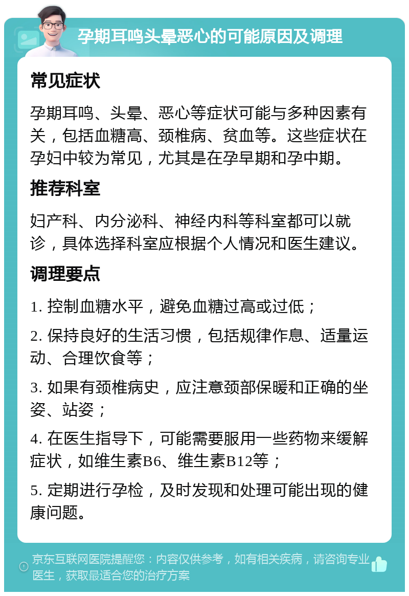 孕期耳鸣头晕恶心的可能原因及调理 常见症状 孕期耳鸣、头晕、恶心等症状可能与多种因素有关，包括血糖高、颈椎病、贫血等。这些症状在孕妇中较为常见，尤其是在孕早期和孕中期。 推荐科室 妇产科、内分泌科、神经内科等科室都可以就诊，具体选择科室应根据个人情况和医生建议。 调理要点 1. 控制血糖水平，避免血糖过高或过低； 2. 保持良好的生活习惯，包括规律作息、适量运动、合理饮食等； 3. 如果有颈椎病史，应注意颈部保暖和正确的坐姿、站姿； 4. 在医生指导下，可能需要服用一些药物来缓解症状，如维生素B6、维生素B12等； 5. 定期进行孕检，及时发现和处理可能出现的健康问题。