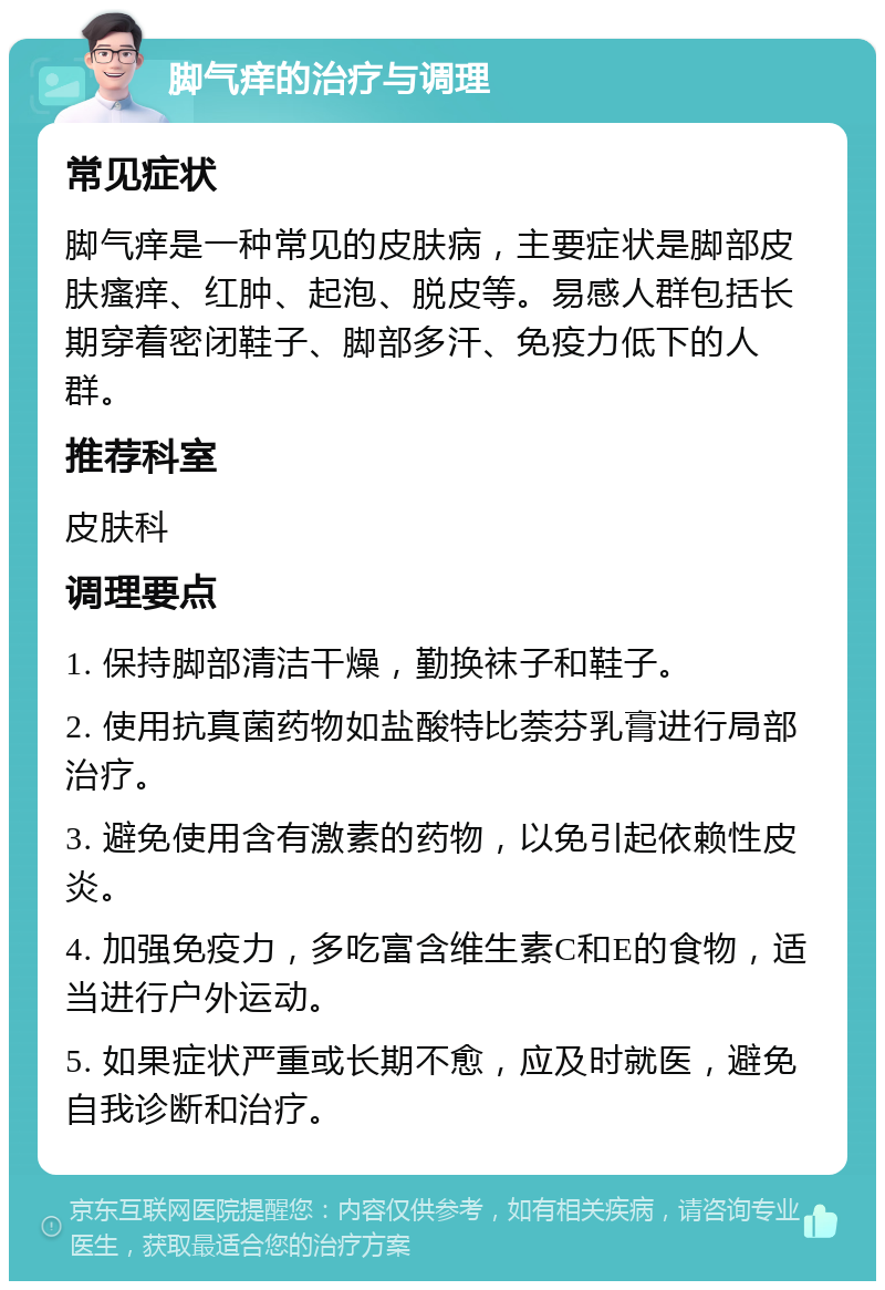 脚气痒的治疗与调理 常见症状 脚气痒是一种常见的皮肤病，主要症状是脚部皮肤瘙痒、红肿、起泡、脱皮等。易感人群包括长期穿着密闭鞋子、脚部多汗、免疫力低下的人群。 推荐科室 皮肤科 调理要点 1. 保持脚部清洁干燥，勤换袜子和鞋子。 2. 使用抗真菌药物如盐酸特比萘芬乳膏进行局部治疗。 3. 避免使用含有激素的药物，以免引起依赖性皮炎。 4. 加强免疫力，多吃富含维生素C和E的食物，适当进行户外运动。 5. 如果症状严重或长期不愈，应及时就医，避免自我诊断和治疗。