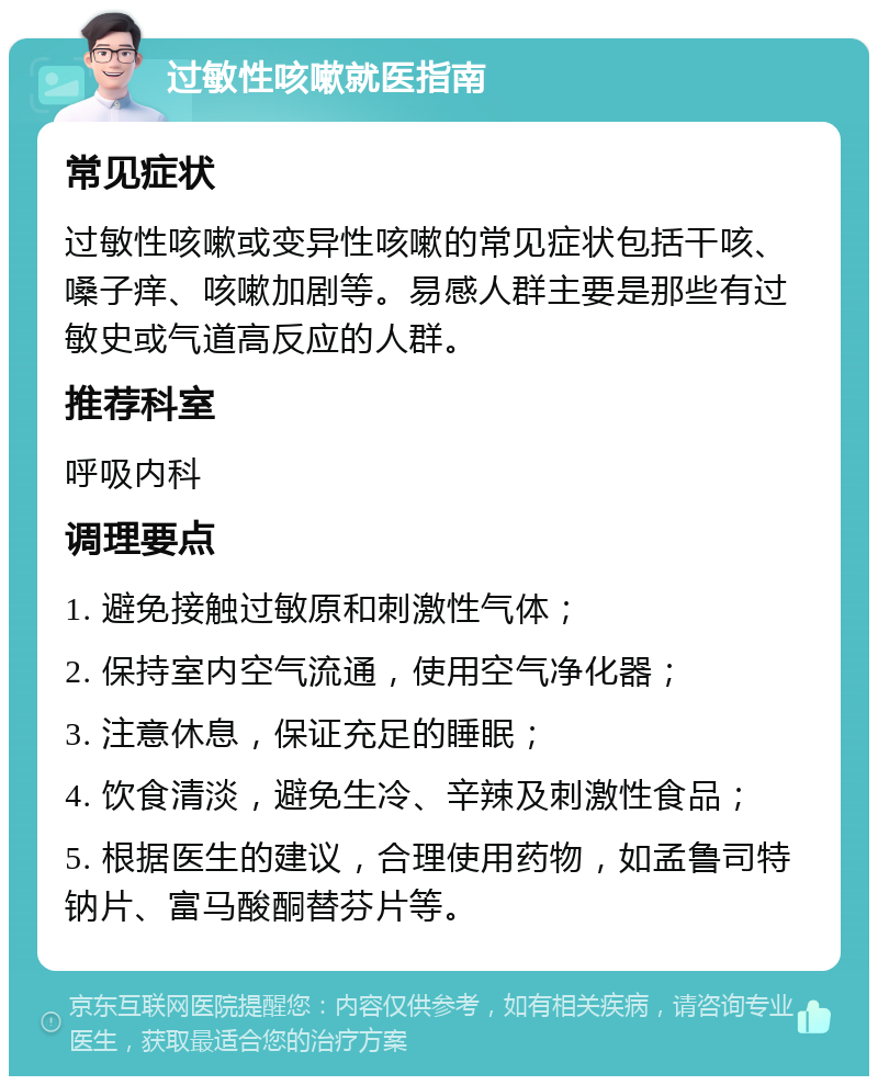 过敏性咳嗽就医指南 常见症状 过敏性咳嗽或变异性咳嗽的常见症状包括干咳、嗓子痒、咳嗽加剧等。易感人群主要是那些有过敏史或气道高反应的人群。 推荐科室 呼吸内科 调理要点 1. 避免接触过敏原和刺激性气体； 2. 保持室内空气流通，使用空气净化器； 3. 注意休息，保证充足的睡眠； 4. 饮食清淡，避免生冷、辛辣及刺激性食品； 5. 根据医生的建议，合理使用药物，如孟鲁司特钠片、富马酸酮替芬片等。