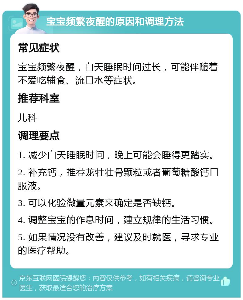 宝宝频繁夜醒的原因和调理方法 常见症状 宝宝频繁夜醒，白天睡眠时间过长，可能伴随着不爱吃辅食、流口水等症状。 推荐科室 儿科 调理要点 1. 减少白天睡眠时间，晚上可能会睡得更踏实。 2. 补充钙，推荐龙牡壮骨颗粒或者葡萄糖酸钙口服液。 3. 可以化验微量元素来确定是否缺钙。 4. 调整宝宝的作息时间，建立规律的生活习惯。 5. 如果情况没有改善，建议及时就医，寻求专业的医疗帮助。