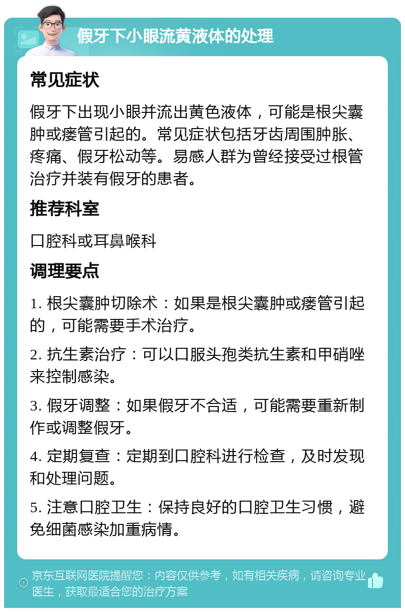 假牙下小眼流黄液体的处理 常见症状 假牙下出现小眼并流出黄色液体，可能是根尖囊肿或瘘管引起的。常见症状包括牙齿周围肿胀、疼痛、假牙松动等。易感人群为曾经接受过根管治疗并装有假牙的患者。 推荐科室 口腔科或耳鼻喉科 调理要点 1. 根尖囊肿切除术：如果是根尖囊肿或瘘管引起的，可能需要手术治疗。 2. 抗生素治疗：可以口服头孢类抗生素和甲硝唑来控制感染。 3. 假牙调整：如果假牙不合适，可能需要重新制作或调整假牙。 4. 定期复查：定期到口腔科进行检查，及时发现和处理问题。 5. 注意口腔卫生：保持良好的口腔卫生习惯，避免细菌感染加重病情。