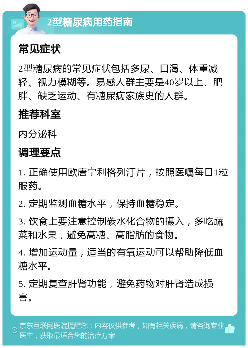 2型糖尿病用药指南 常见症状 2型糖尿病的常见症状包括多尿、口渴、体重减轻、视力模糊等。易感人群主要是40岁以上、肥胖、缺乏运动、有糖尿病家族史的人群。 推荐科室 内分泌科 调理要点 1. 正确使用欧唐宁利格列汀片，按照医嘱每日1粒服药。 2. 定期监测血糖水平，保持血糖稳定。 3. 饮食上要注意控制碳水化合物的摄入，多吃蔬菜和水果，避免高糖、高脂肪的食物。 4. 增加运动量，适当的有氧运动可以帮助降低血糖水平。 5. 定期复查肝肾功能，避免药物对肝肾造成损害。