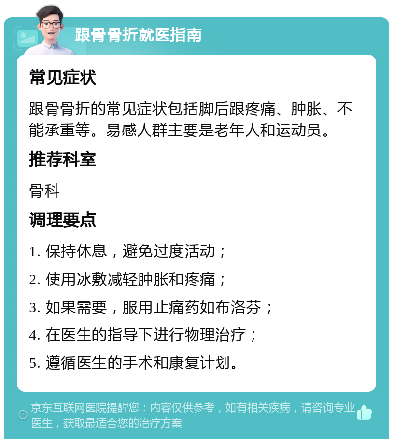 跟骨骨折就医指南 常见症状 跟骨骨折的常见症状包括脚后跟疼痛、肿胀、不能承重等。易感人群主要是老年人和运动员。 推荐科室 骨科 调理要点 1. 保持休息，避免过度活动； 2. 使用冰敷减轻肿胀和疼痛； 3. 如果需要，服用止痛药如布洛芬； 4. 在医生的指导下进行物理治疗； 5. 遵循医生的手术和康复计划。