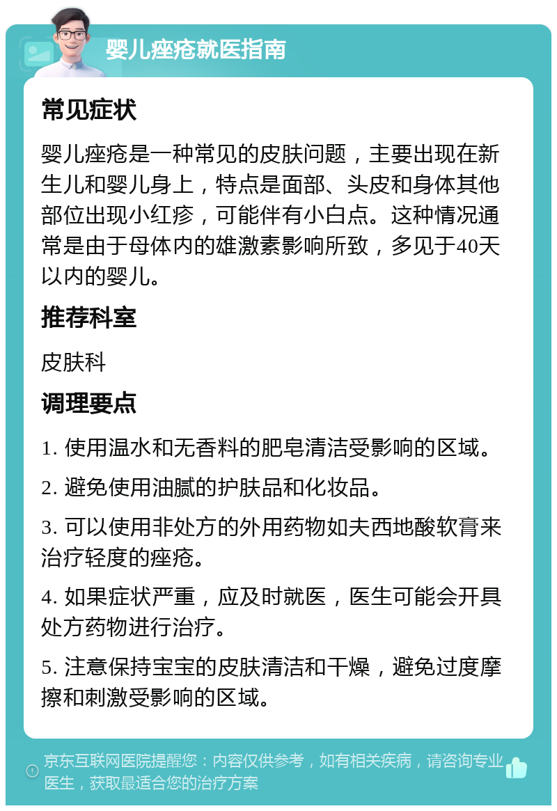 婴儿痤疮就医指南 常见症状 婴儿痤疮是一种常见的皮肤问题，主要出现在新生儿和婴儿身上，特点是面部、头皮和身体其他部位出现小红疹，可能伴有小白点。这种情况通常是由于母体内的雄激素影响所致，多见于40天以内的婴儿。 推荐科室 皮肤科 调理要点 1. 使用温水和无香料的肥皂清洁受影响的区域。 2. 避免使用油腻的护肤品和化妆品。 3. 可以使用非处方的外用药物如夫西地酸软膏来治疗轻度的痤疮。 4. 如果症状严重，应及时就医，医生可能会开具处方药物进行治疗。 5. 注意保持宝宝的皮肤清洁和干燥，避免过度摩擦和刺激受影响的区域。