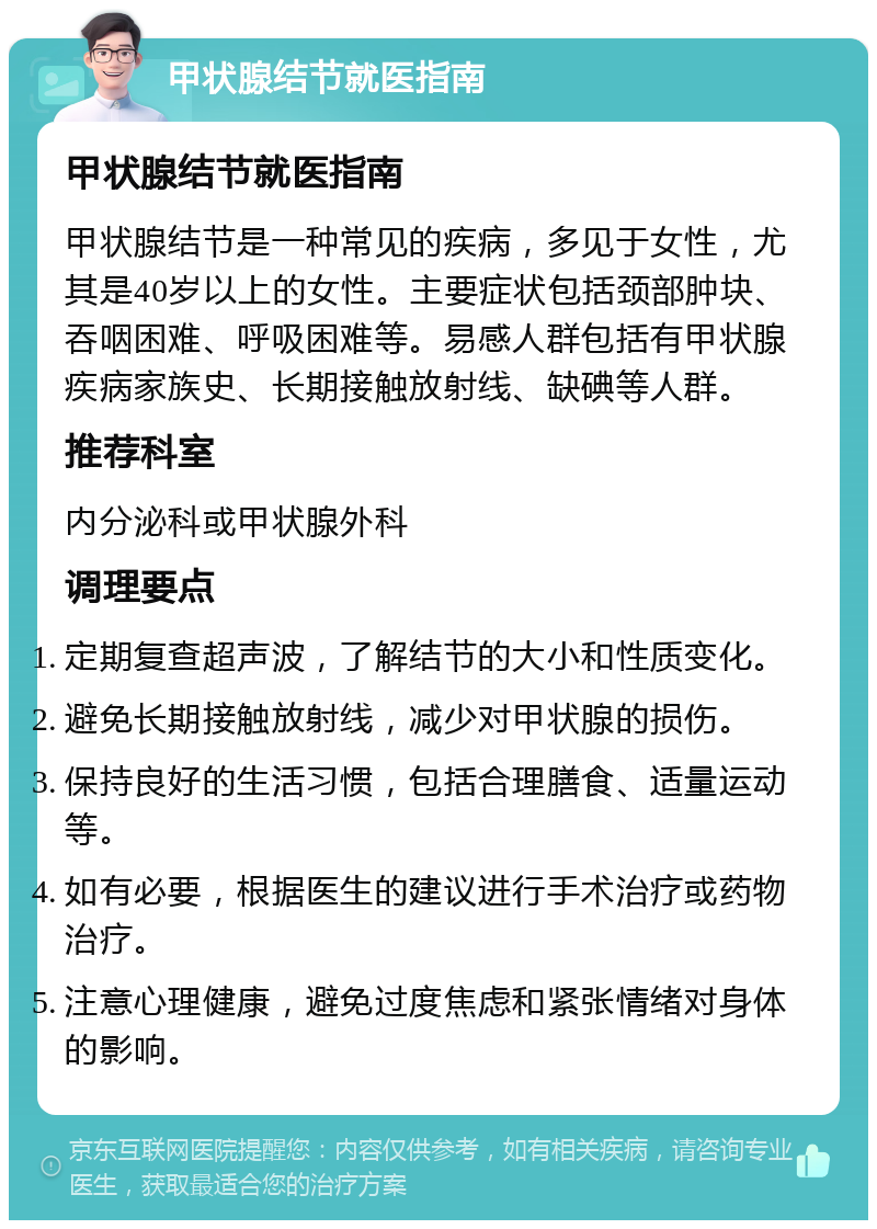 甲状腺结节就医指南 甲状腺结节就医指南 甲状腺结节是一种常见的疾病，多见于女性，尤其是40岁以上的女性。主要症状包括颈部肿块、吞咽困难、呼吸困难等。易感人群包括有甲状腺疾病家族史、长期接触放射线、缺碘等人群。 推荐科室 内分泌科或甲状腺外科 调理要点 定期复查超声波，了解结节的大小和性质变化。 避免长期接触放射线，减少对甲状腺的损伤。 保持良好的生活习惯，包括合理膳食、适量运动等。 如有必要，根据医生的建议进行手术治疗或药物治疗。 注意心理健康，避免过度焦虑和紧张情绪对身体的影响。