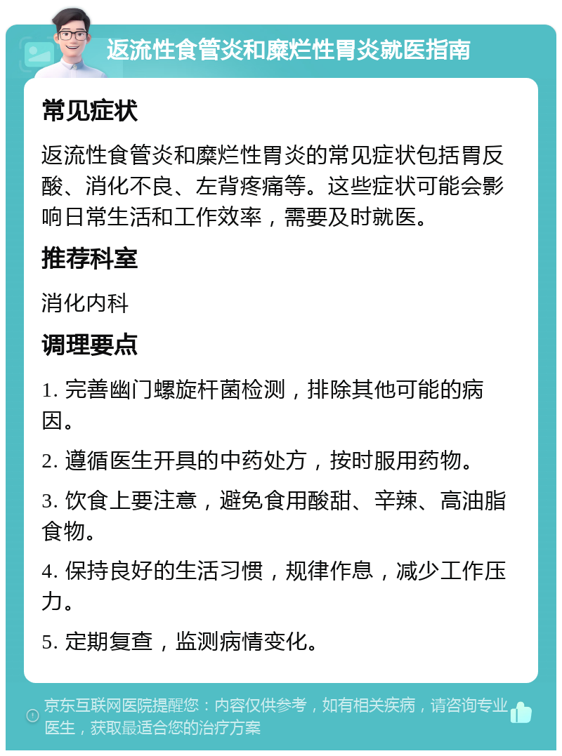 返流性食管炎和糜烂性胃炎就医指南 常见症状 返流性食管炎和糜烂性胃炎的常见症状包括胃反酸、消化不良、左背疼痛等。这些症状可能会影响日常生活和工作效率，需要及时就医。 推荐科室 消化内科 调理要点 1. 完善幽门螺旋杆菌检测，排除其他可能的病因。 2. 遵循医生开具的中药处方，按时服用药物。 3. 饮食上要注意，避免食用酸甜、辛辣、高油脂食物。 4. 保持良好的生活习惯，规律作息，减少工作压力。 5. 定期复查，监测病情变化。